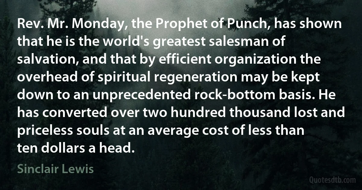 Rev. Mr. Monday, the Prophet of Punch, has shown that he is the world's greatest salesman of salvation, and that by efficient organization the overhead of spiritual regeneration may be kept down to an unprecedented rock-bottom basis. He has converted over two hundred thousand lost and priceless souls at an average cost of less than ten dollars a head. (Sinclair Lewis)