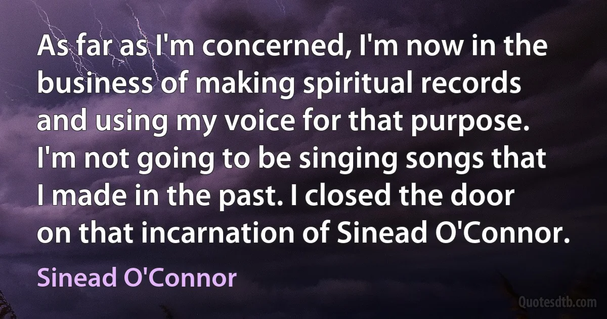 As far as I'm concerned, I'm now in the business of making spiritual records and using my voice for that purpose. I'm not going to be singing songs that I made in the past. I closed the door on that incarnation of Sinead O'Connor. (Sinead O'Connor)