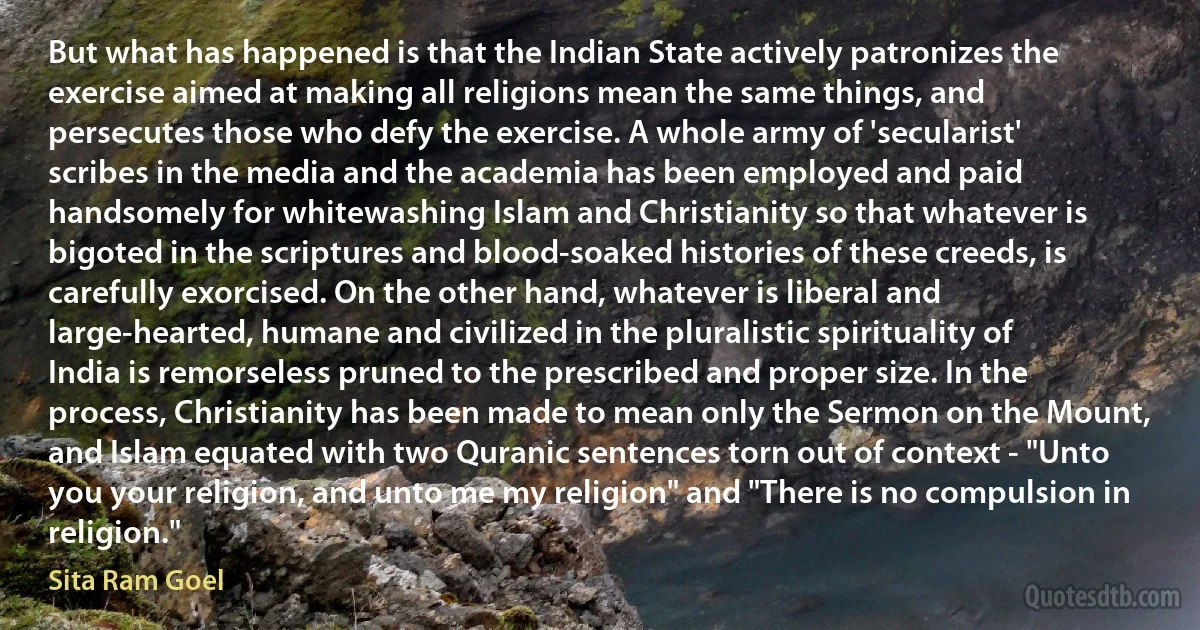 But what has happened is that the Indian State actively patronizes the exercise aimed at making all religions mean the same things, and persecutes those who defy the exercise. A whole army of 'secularist' scribes in the media and the academia has been employed and paid handsomely for whitewashing Islam and Christianity so that whatever is bigoted in the scriptures and blood-soaked histories of these creeds, is carefully exorcised. On the other hand, whatever is liberal and large-hearted, humane and civilized in the pluralistic spirituality of India is remorseless pruned to the prescribed and proper size. In the process, Christianity has been made to mean only the Sermon on the Mount, and Islam equated with two Quranic sentences torn out of context - "Unto you your religion, and unto me my religion" and "There is no compulsion in religion." (Sita Ram Goel)