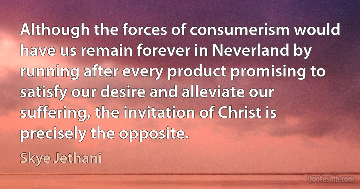 Although the forces of consumerism would have us remain forever in Neverland by running after every product promising to satisfy our desire and alleviate our suffering, the invitation of Christ is precisely the opposite. (Skye Jethani)