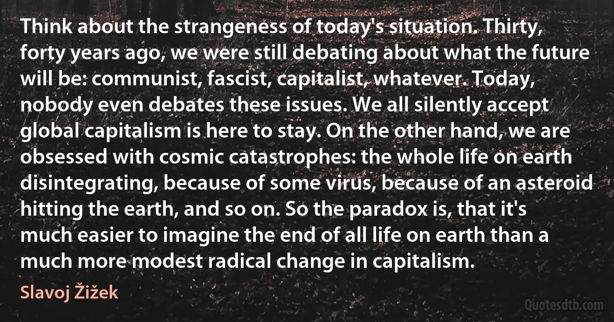 Think about the strangeness of today's situation. Thirty, forty years ago, we were still debating about what the future will be: communist, fascist, capitalist, whatever. Today, nobody even debates these issues. We all silently accept global capitalism is here to stay. On the other hand, we are obsessed with cosmic catastrophes: the whole life on earth disintegrating, because of some virus, because of an asteroid hitting the earth, and so on. So the paradox is, that it's much easier to imagine the end of all life on earth than a much more modest radical change in capitalism. (Slavoj Žižek)