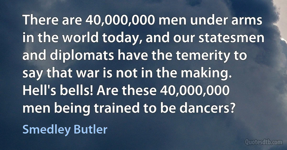 There are 40,000,000 men under arms in the world today, and our statesmen and diplomats have the temerity to say that war is not in the making. Hell's bells! Are these 40,000,000 men being trained to be dancers? (Smedley Butler)