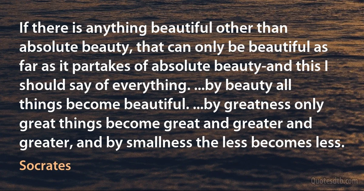 If there is anything beautiful other than absolute beauty, that can only be beautiful as far as it partakes of absolute beauty-and this I should say of everything. ...by beauty all things become beautiful. ...by greatness only great things become great and greater and greater, and by smallness the less becomes less. (Socrates)