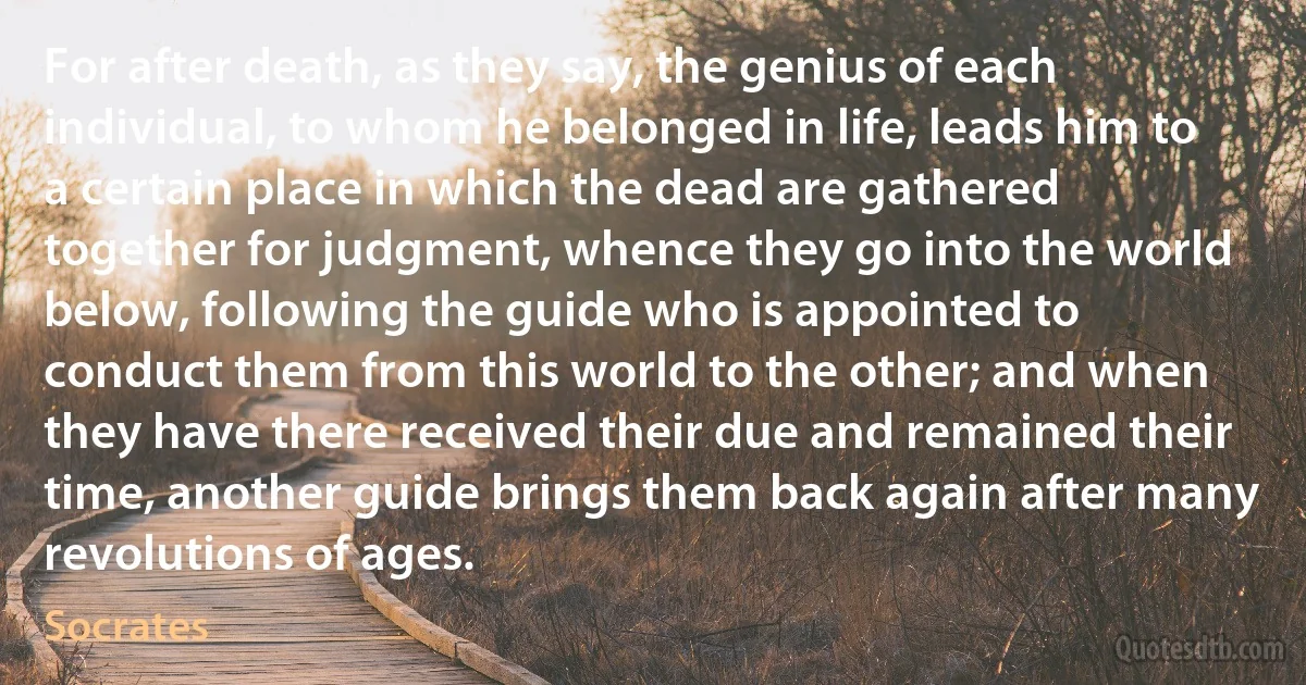 For after death, as they say, the genius of each individual, to whom he belonged in life, leads him to a certain place in which the dead are gathered together for judgment, whence they go into the world below, following the guide who is appointed to conduct them from this world to the other; and when they have there received their due and remained their time, another guide brings them back again after many revolutions of ages. (Socrates)