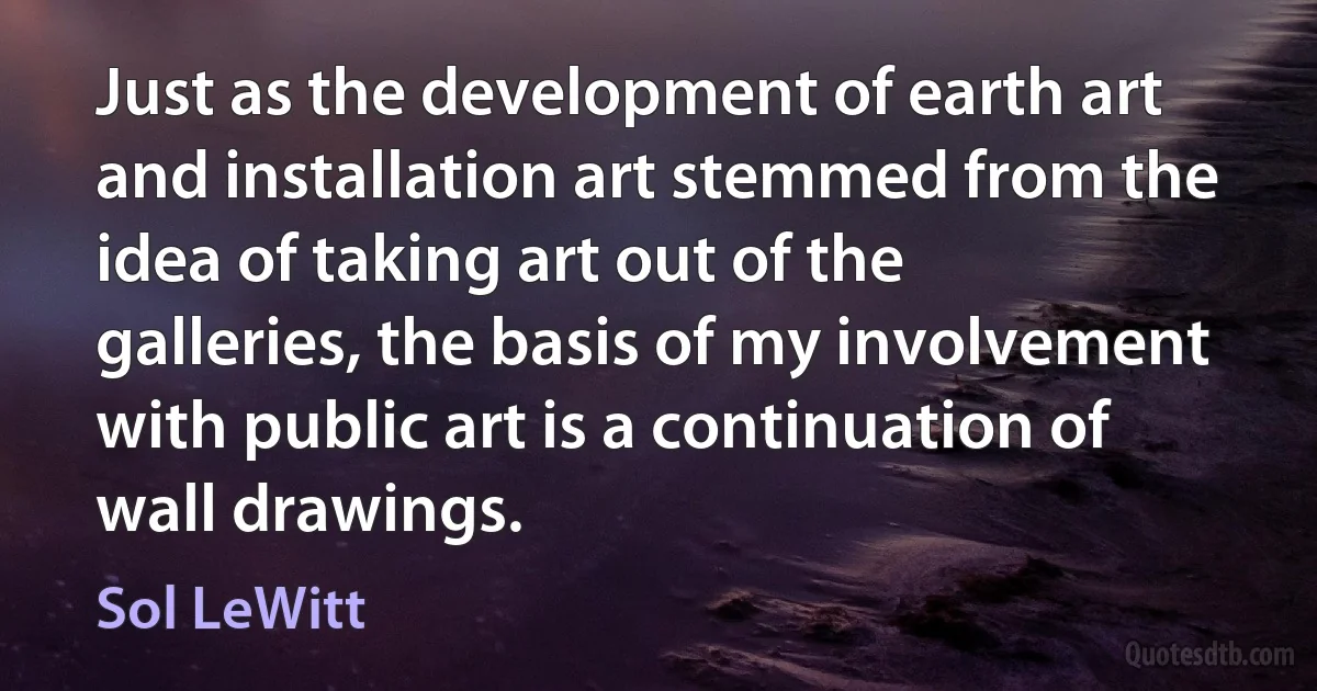 Just as the development of earth art and installation art stemmed from the idea of taking art out of the galleries, the basis of my involvement with public art is a continuation of wall drawings. (Sol LeWitt)