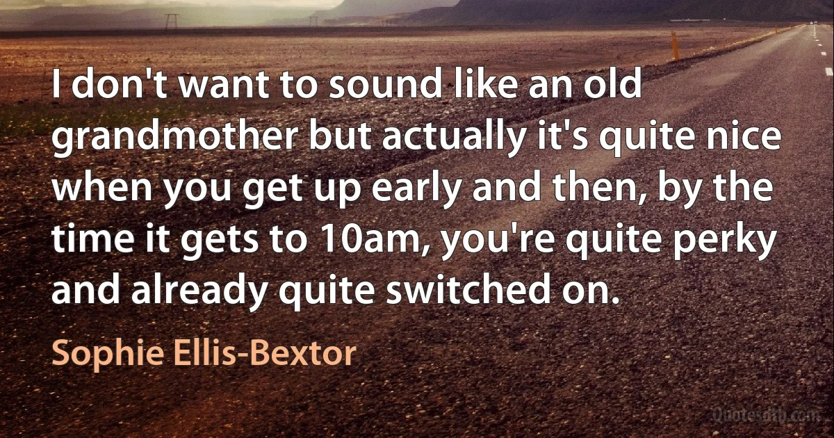 I don't want to sound like an old grandmother but actually it's quite nice when you get up early and then, by the time it gets to 10am, you're quite perky and already quite switched on. (Sophie Ellis-Bextor)