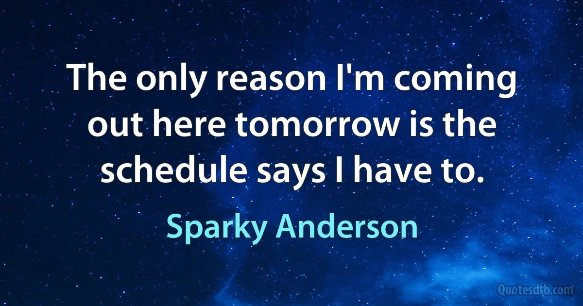 The only reason I'm coming out here tomorrow is the schedule says I have to. (Sparky Anderson)