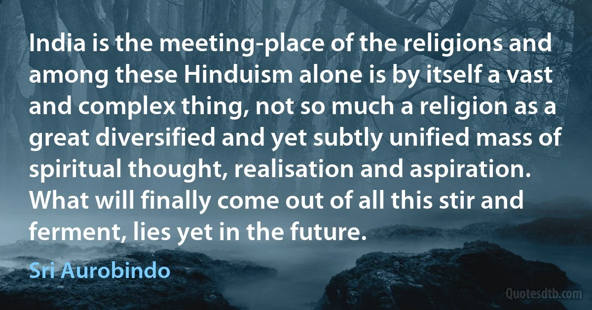 India is the meeting-place of the religions and among these Hinduism alone is by itself a vast and complex thing, not so much a religion as a great diversified and yet subtly unified mass of spiritual thought, realisation and aspiration. What will finally come out of all this stir and ferment, lies yet in the future. (Sri Aurobindo)