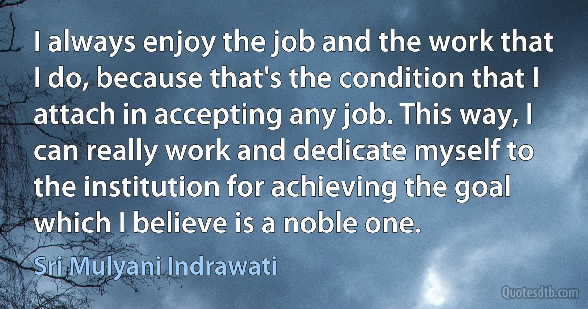 I always enjoy the job and the work that I do, because that's the condition that I attach in accepting any job. This way, I can really work and dedicate myself to the institution for achieving the goal which I believe is a noble one. (Sri Mulyani Indrawati)