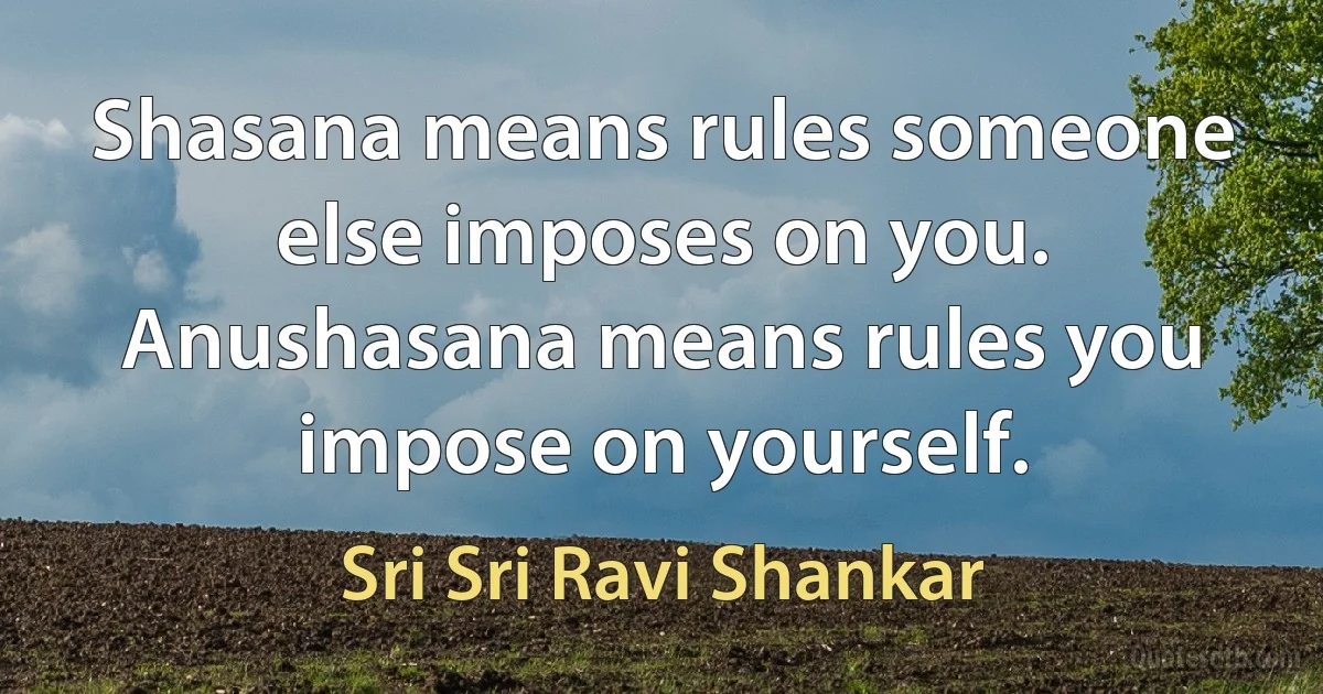 Shasana means rules someone else imposes on you. Anushasana means rules you impose on yourself. (Sri Sri Ravi Shankar)