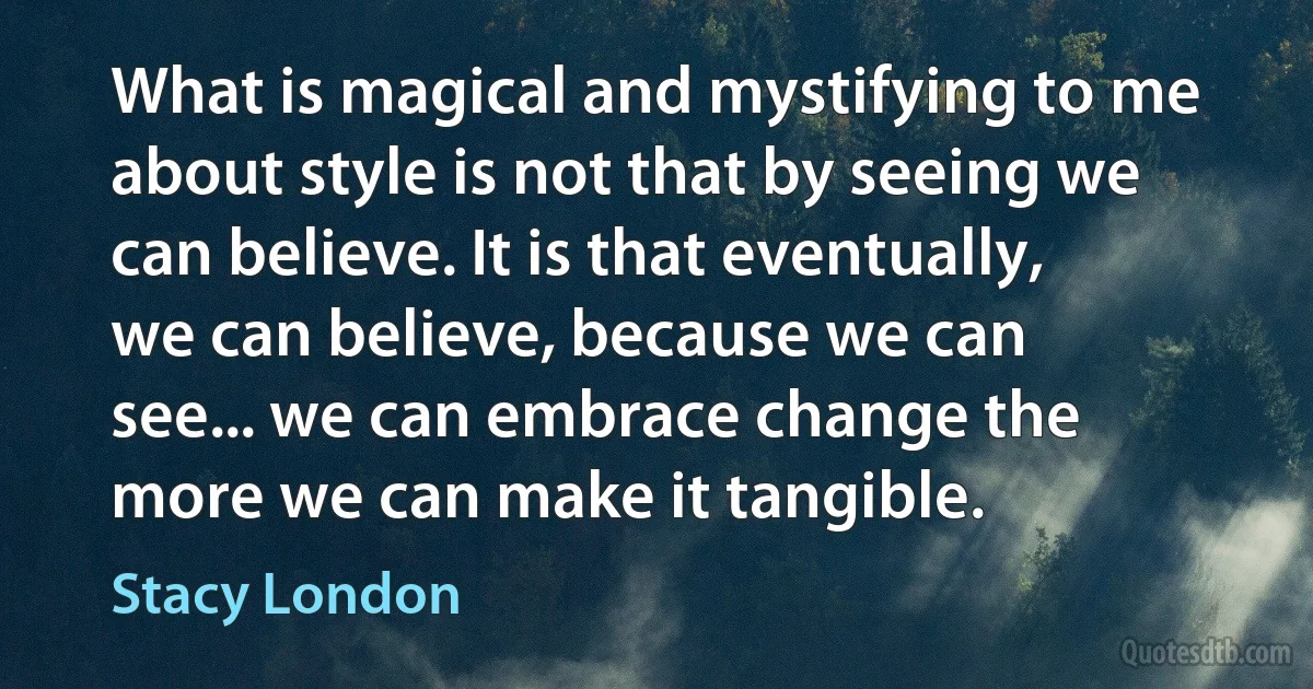 What is magical and mystifying to me about style is not that by seeing we can believe. It is that eventually, we can believe, because we can see... we can embrace change the more we can make it tangible. (Stacy London)