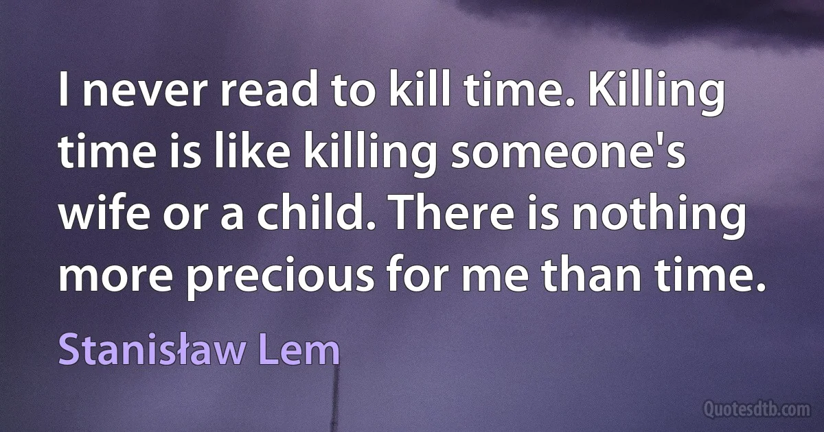 I never read to kill time. Killing time is like killing someone's wife or a child. There is nothing more precious for me than time. (Stanisław Lem)