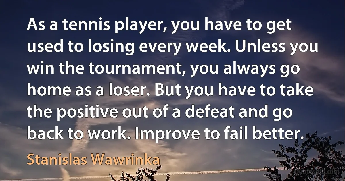 As a tennis player, you have to get used to losing every week. Unless you win the tournament, you always go home as a loser. But you have to take the positive out of a defeat and go back to work. Improve to fail better. (Stanislas Wawrinka)