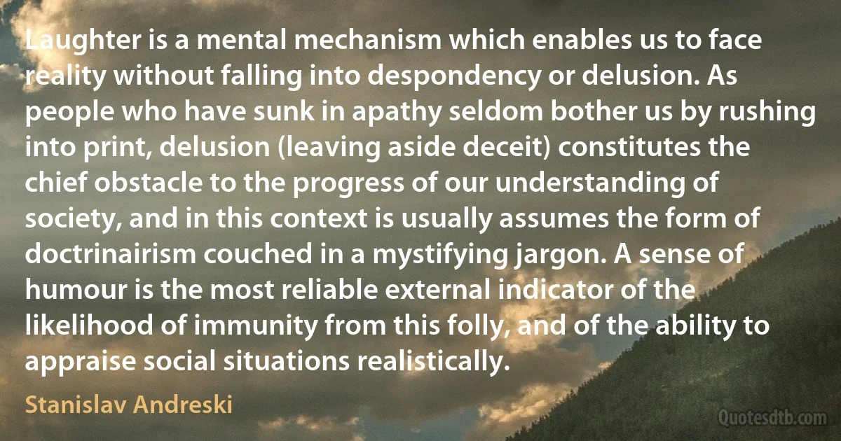 Laughter is a mental mechanism which enables us to face reality without falling into despondency or delusion. As people who have sunk in apathy seldom bother us by rushing into print, delusion (leaving aside deceit) constitutes the chief obstacle to the progress of our understanding of society, and in this context is usually assumes the form of doctrinairism couched in a mystifying jargon. A sense of humour is the most reliable external indicator of the likelihood of immunity from this folly, and of the ability to appraise social situations realistically. (Stanislav Andreski)