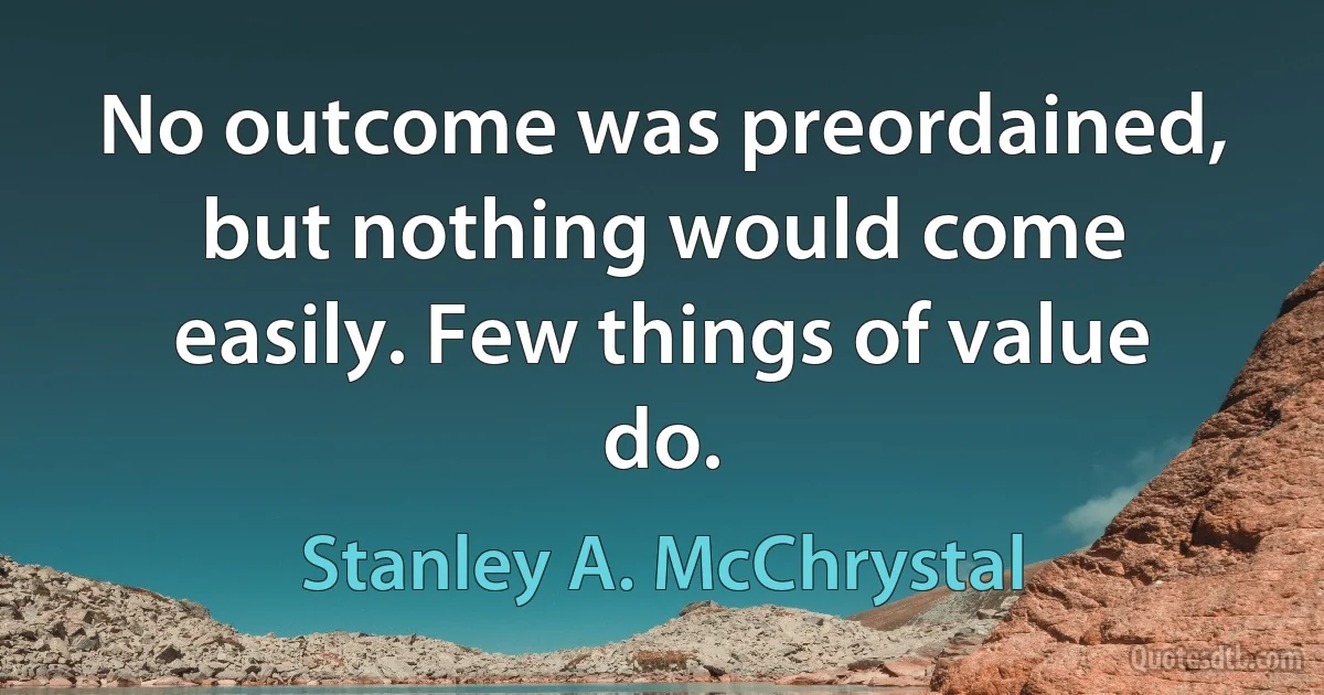 No outcome was preordained, but nothing would come easily. Few things of value do. (Stanley A. McChrystal)