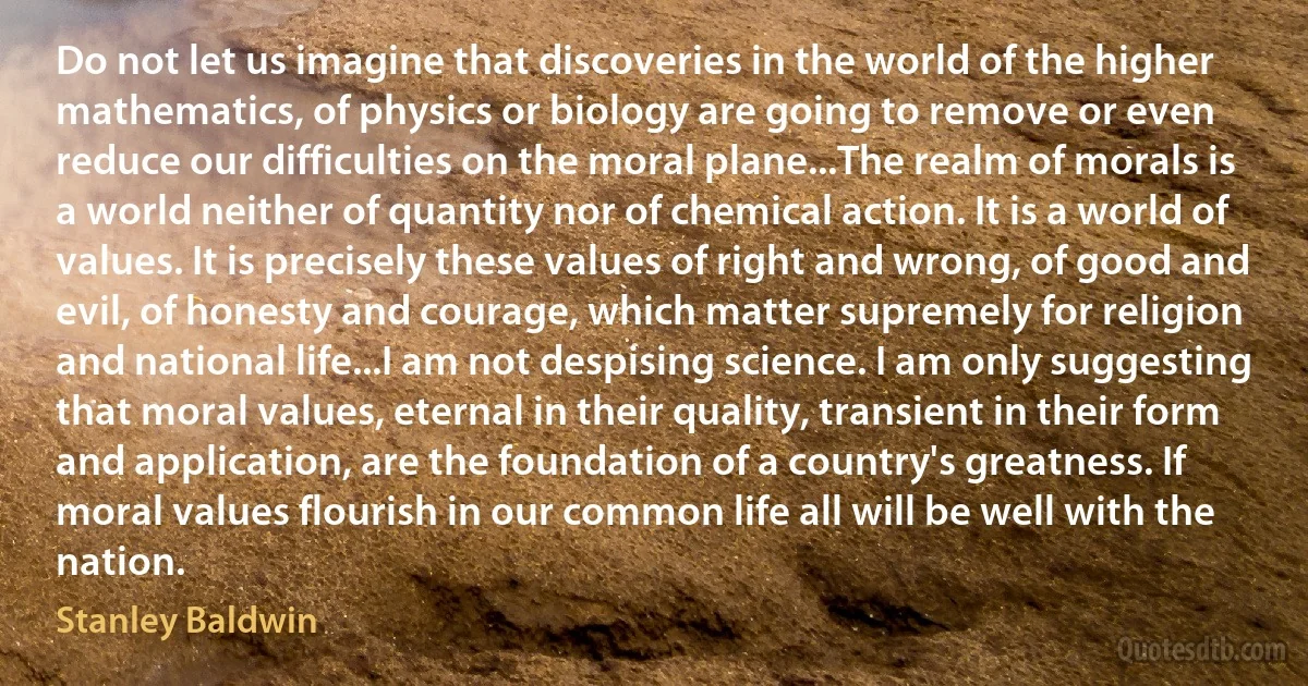 Do not let us imagine that discoveries in the world of the higher mathematics, of physics or biology are going to remove or even reduce our difficulties on the moral plane...The realm of morals is a world neither of quantity nor of chemical action. It is a world of values. It is precisely these values of right and wrong, of good and evil, of honesty and courage, which matter supremely for religion and national life...I am not despising science. I am only suggesting that moral values, eternal in their quality, transient in their form and application, are the foundation of a country's greatness. If moral values flourish in our common life all will be well with the nation. (Stanley Baldwin)