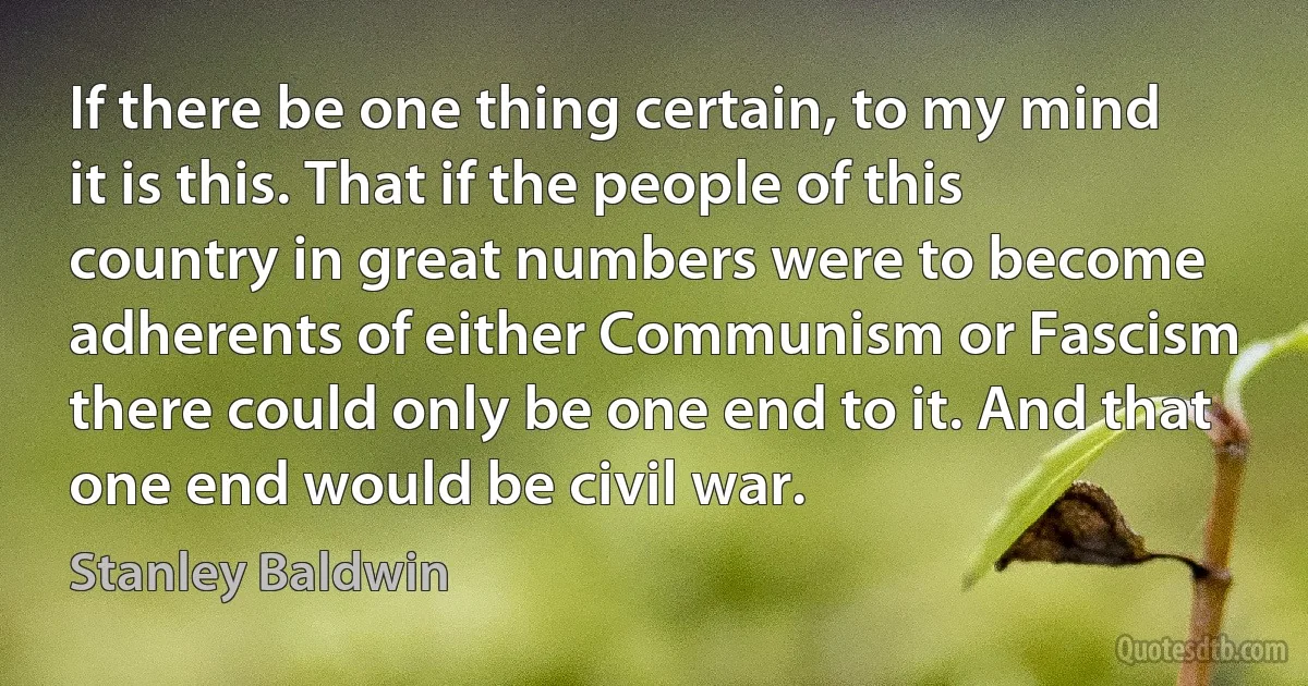 If there be one thing certain, to my mind it is this. That if the people of this country in great numbers were to become adherents of either Communism or Fascism there could only be one end to it. And that one end would be civil war. (Stanley Baldwin)