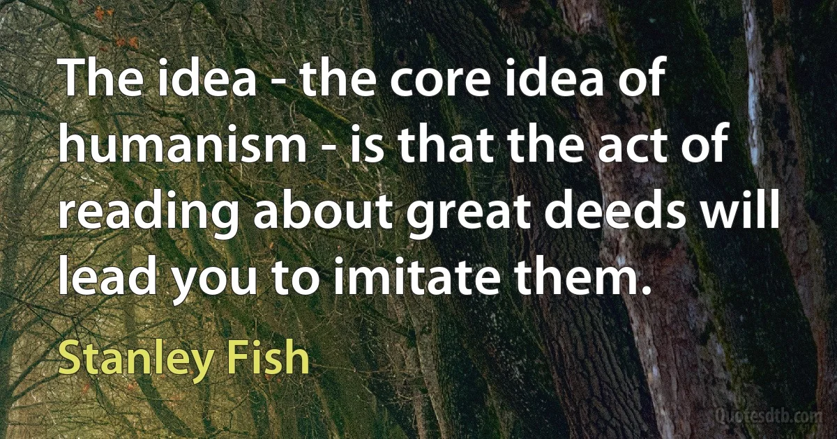 The idea - the core idea of humanism - is that the act of reading about great deeds will lead you to imitate them. (Stanley Fish)