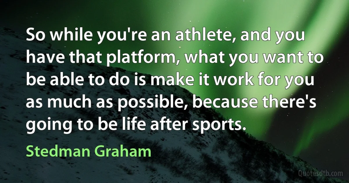 So while you're an athlete, and you have that platform, what you want to be able to do is make it work for you as much as possible, because there's going to be life after sports. (Stedman Graham)