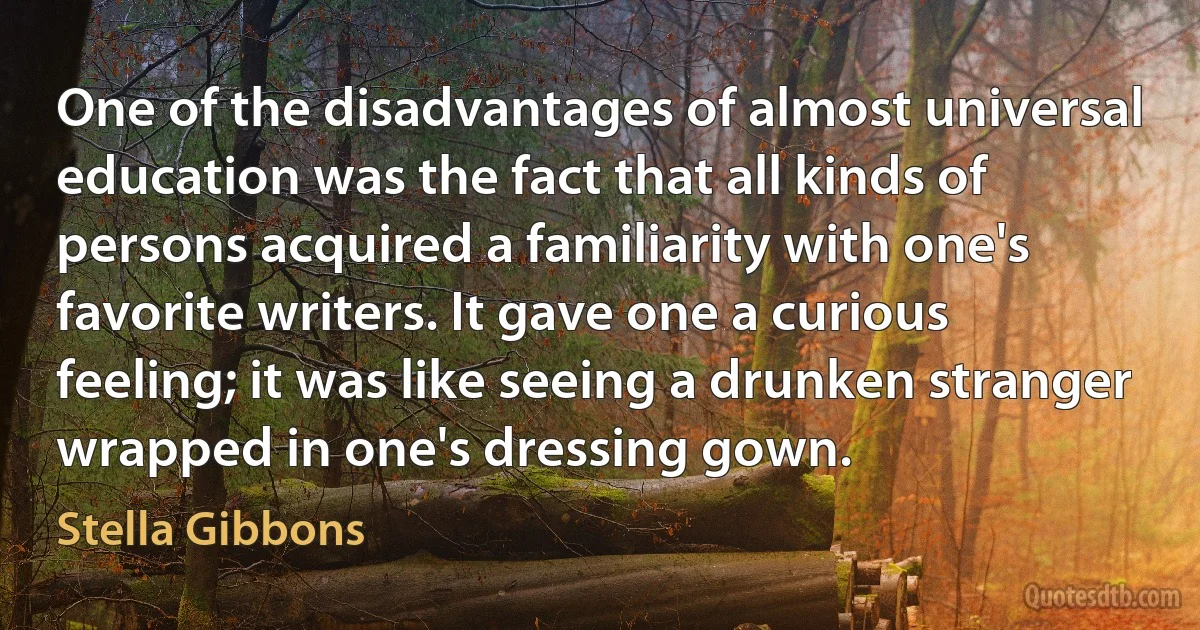 One of the disadvantages of almost universal education was the fact that all kinds of persons acquired a familiarity with one's favorite writers. It gave one a curious feeling; it was like seeing a drunken stranger wrapped in one's dressing gown. (Stella Gibbons)