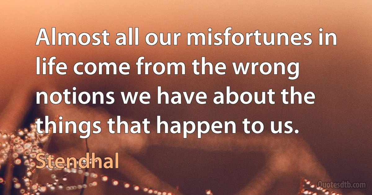 Almost all our misfortunes in life come from the wrong notions we have about the things that happen to us. (Stendhal)