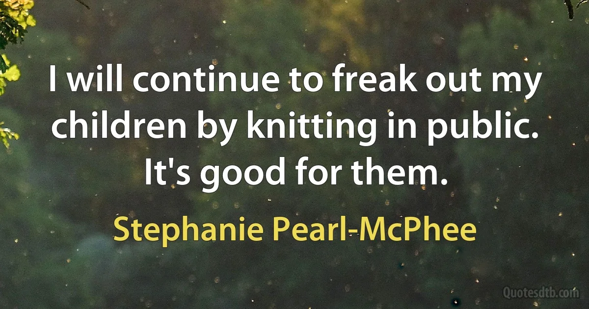 I will continue to freak out my children by knitting in public. It's good for them. (Stephanie Pearl-McPhee)