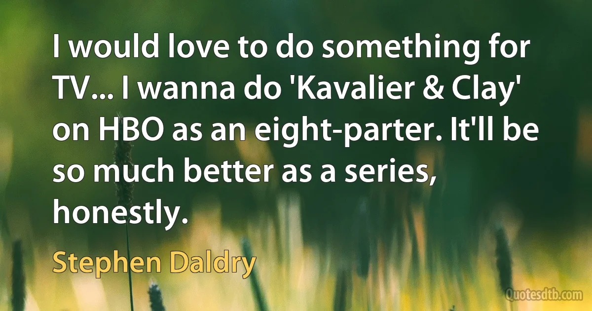 I would love to do something for TV... I wanna do 'Kavalier & Clay' on HBO as an eight-parter. It'll be so much better as a series, honestly. (Stephen Daldry)