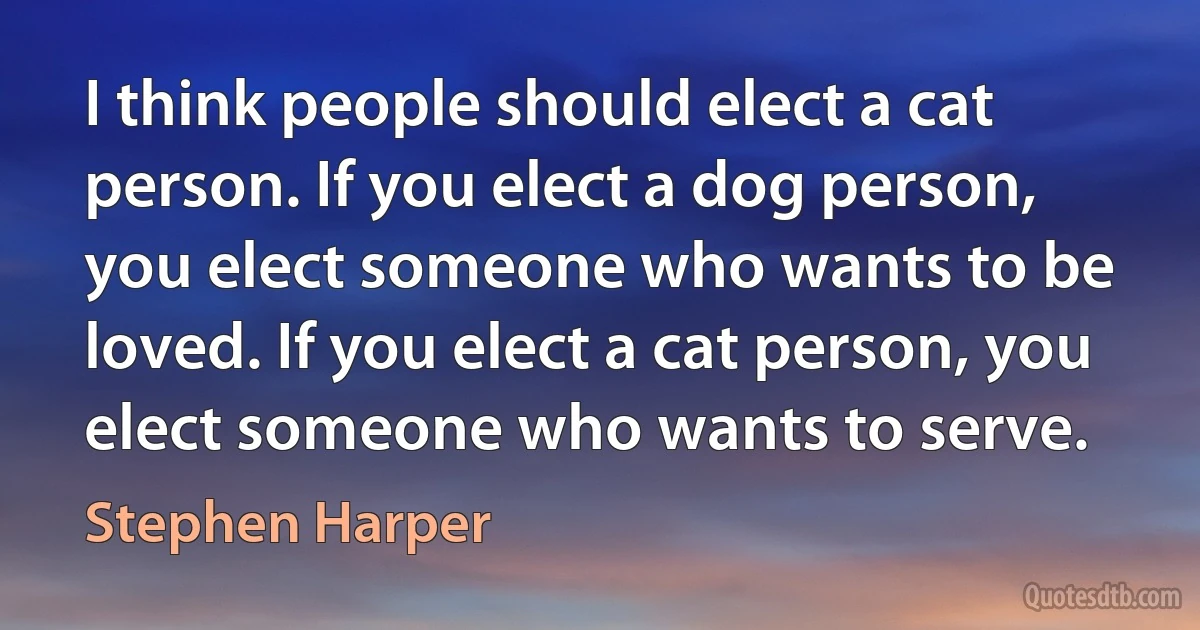 I think people should elect a cat person. If you elect a dog person, you elect someone who wants to be loved. If you elect a cat person, you elect someone who wants to serve. (Stephen Harper)