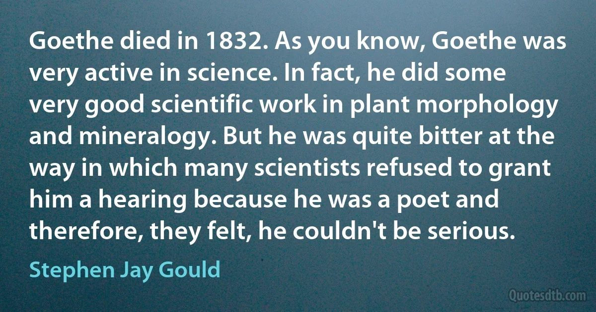 Goethe died in 1832. As you know, Goethe was very active in science. In fact, he did some very good scientific work in plant morphology and mineralogy. But he was quite bitter at the way in which many scientists refused to grant him a hearing because he was a poet and therefore, they felt, he couldn't be serious. (Stephen Jay Gould)