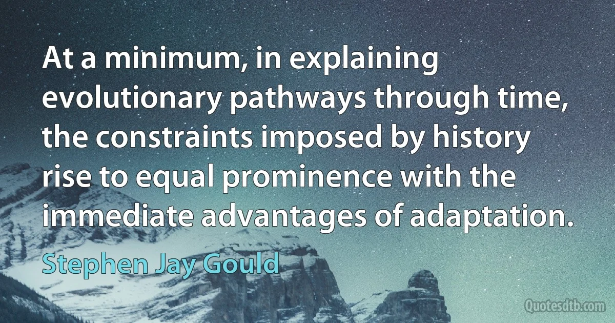 At a minimum, in explaining evolutionary pathways through time, the constraints imposed by history rise to equal prominence with the immediate advantages of adaptation. (Stephen Jay Gould)