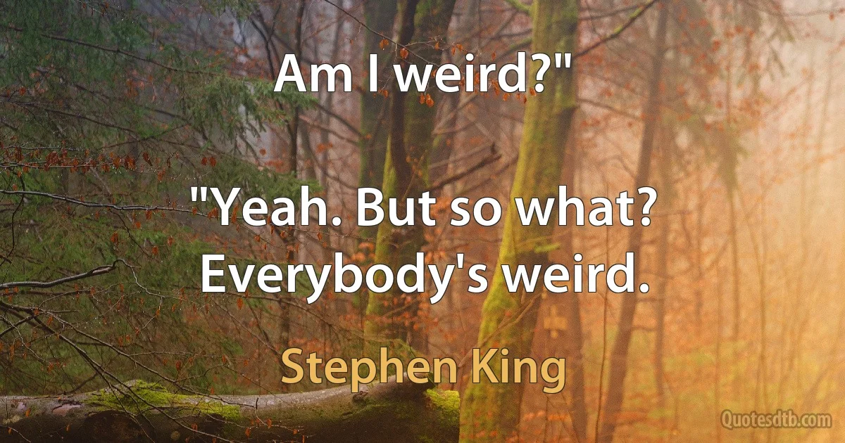 Am I weird?"

"Yeah. But so what? Everybody's weird. (Stephen King)