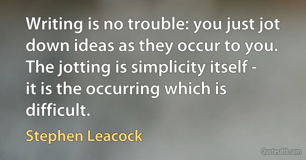 Writing is no trouble: you just jot down ideas as they occur to you. The jotting is simplicity itself - it is the occurring which is difficult. (Stephen Leacock)