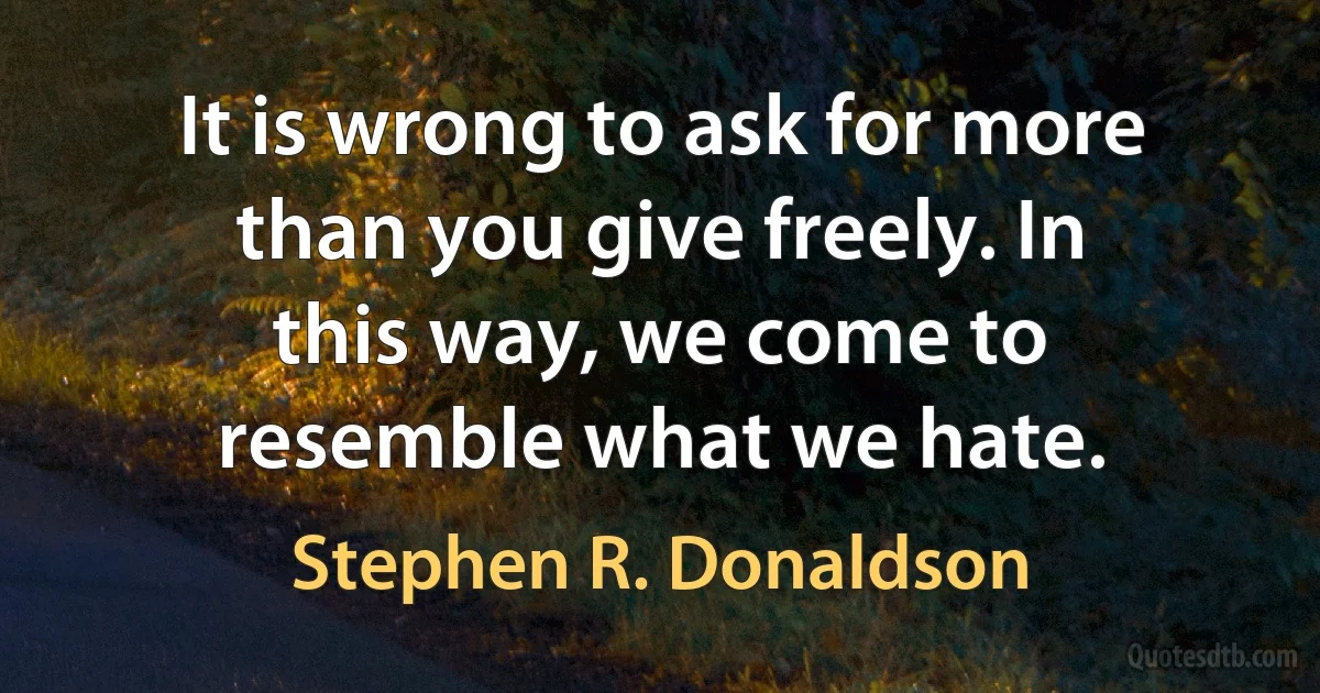 It is wrong to ask for more than you give freely. In this way, we come to resemble what we hate. (Stephen R. Donaldson)