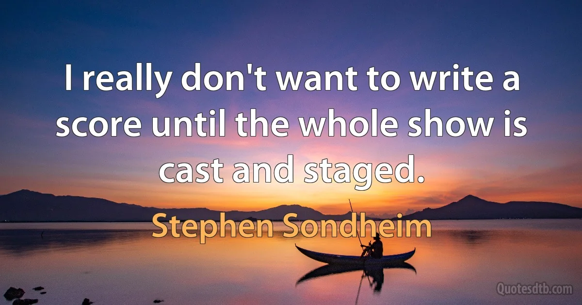 I really don't want to write a score until the whole show is cast and staged. (Stephen Sondheim)