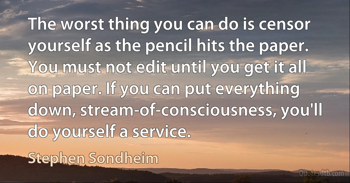 The worst thing you can do is censor yourself as the pencil hits the paper. You must not edit until you get it all on paper. If you can put everything down, stream-of-consciousness, you'll do yourself a service. (Stephen Sondheim)