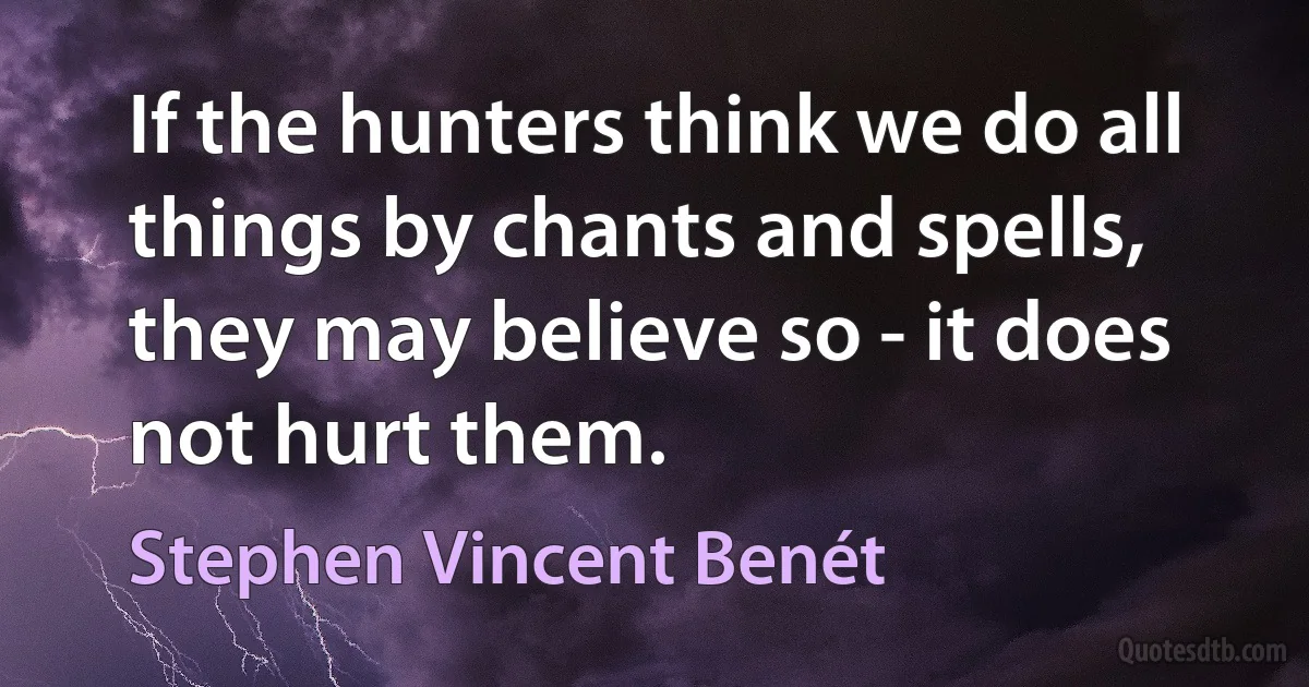 If the hunters think we do all things by chants and spells, they may believe so - it does not hurt them. (Stephen Vincent Benét)