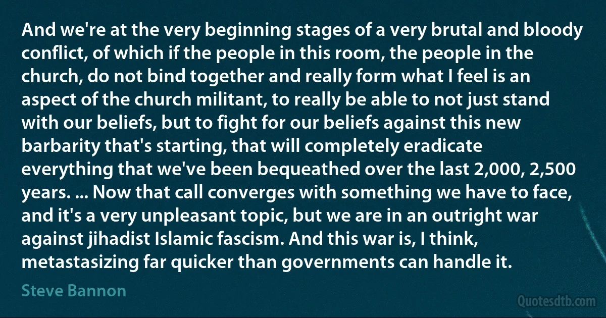 And we're at the very beginning stages of a very brutal and bloody conflict, of which if the people in this room, the people in the church, do not bind together and really form what I feel is an aspect of the church militant, to really be able to not just stand with our beliefs, but to fight for our beliefs against this new barbarity that's starting, that will completely eradicate everything that we've been bequeathed over the last 2,000, 2,500 years. ... Now that call converges with something we have to face, and it's a very unpleasant topic, but we are in an outright war against jihadist Islamic fascism. And this war is, I think, metastasizing far quicker than governments can handle it. (Steve Bannon)