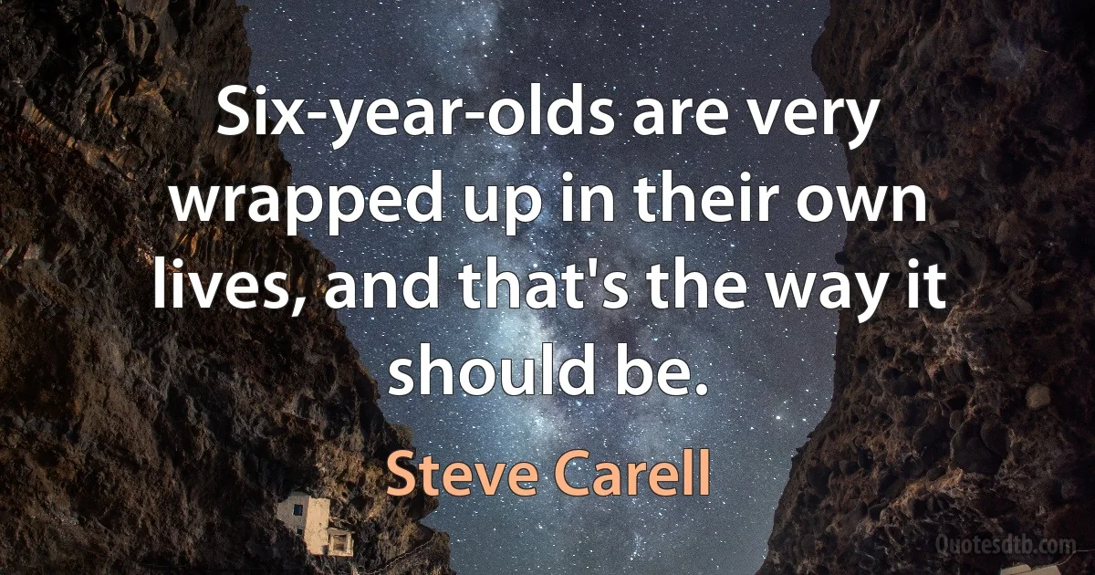 Six-year-olds are very wrapped up in their own lives, and that's the way it should be. (Steve Carell)