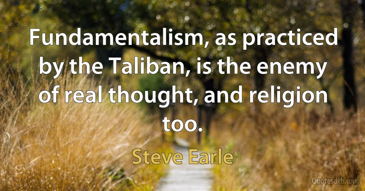 Fundamentalism, as practiced by the Taliban, is the enemy of real thought, and religion too. (Steve Earle)