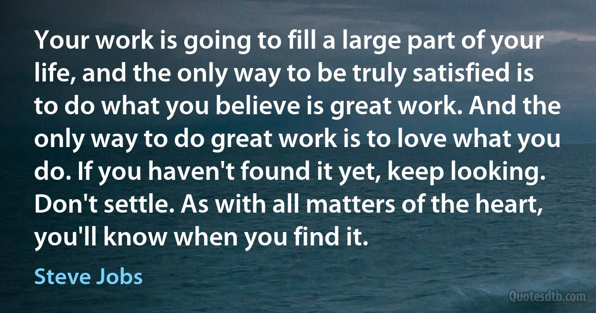 Your work is going to fill a large part of your life, and the only way to be truly satisfied is to do what you believe is great work. And the only way to do great work is to love what you do. If you haven't found it yet, keep looking. Don't settle. As with all matters of the heart, you'll know when you find it. (Steve Jobs)