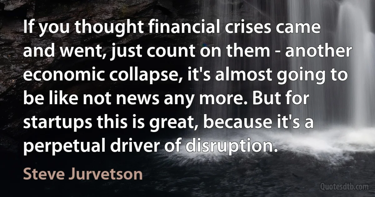 If you thought financial crises came and went, just count on them - another economic collapse, it's almost going to be like not news any more. But for startups this is great, because it's a perpetual driver of disruption. (Steve Jurvetson)