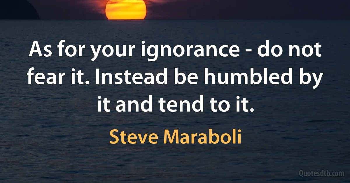 As for your ignorance - do not fear it. Instead be humbled by it and tend to it. (Steve Maraboli)