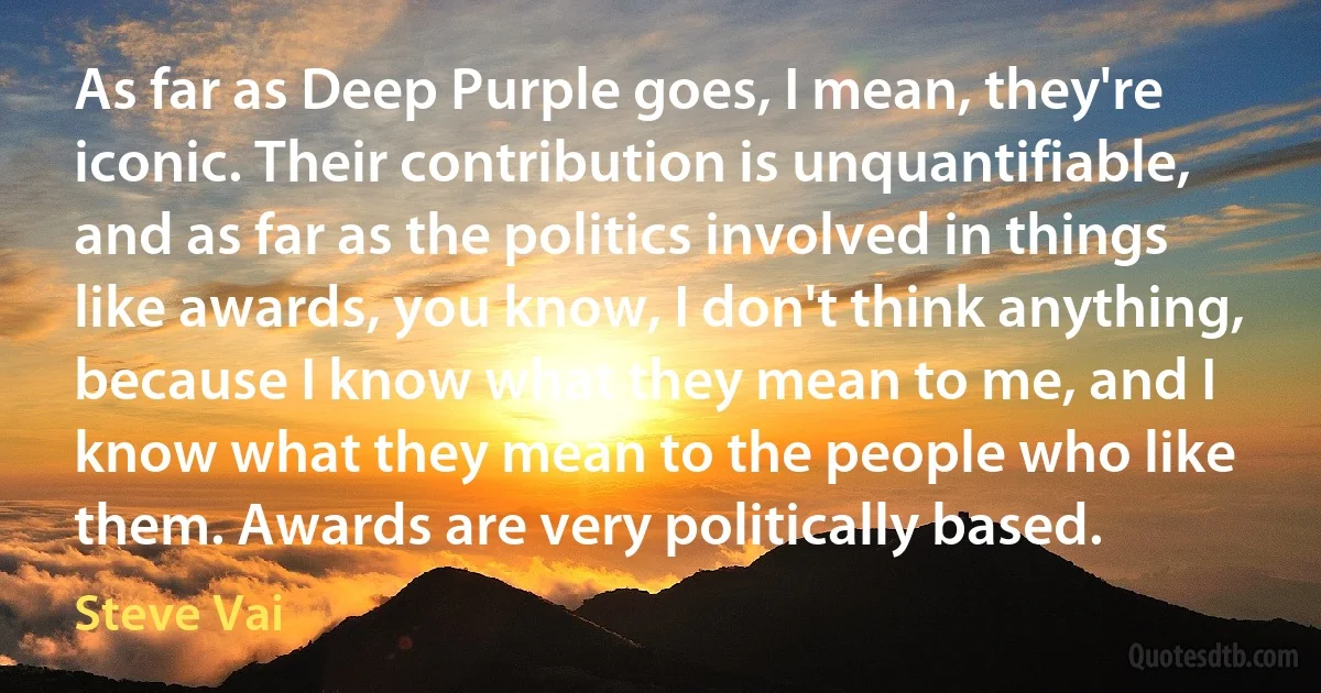 As far as Deep Purple goes, I mean, they're iconic. Their contribution is unquantifiable, and as far as the politics involved in things like awards, you know, I don't think anything, because I know what they mean to me, and I know what they mean to the people who like them. Awards are very politically based. (Steve Vai)