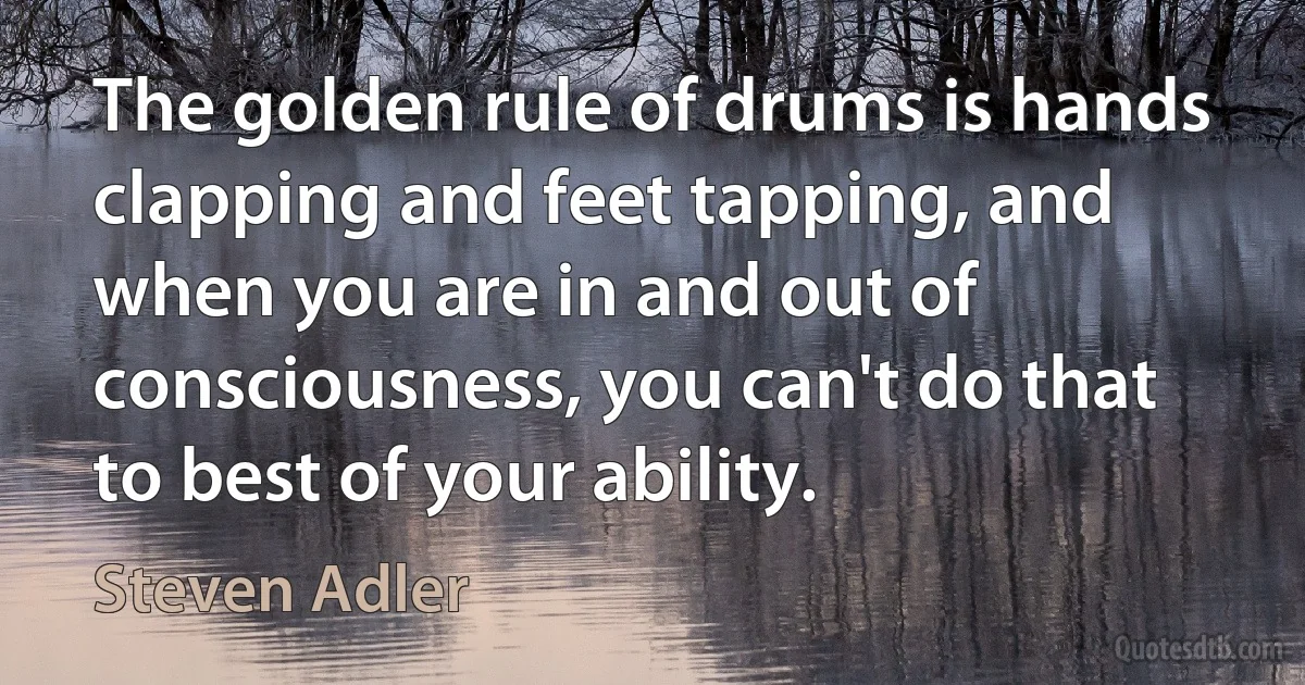 The golden rule of drums is hands clapping and feet tapping, and when you are in and out of consciousness, you can't do that to best of your ability. (Steven Adler)