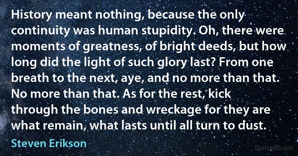 History meant nothing, because the only continuity was human stupidity. Oh, there were moments of greatness, of bright deeds, but how long did the light of such glory last? From one breath to the next, aye, and no more than that. No more than that. As for the rest, kick through the bones and wreckage for they are what remain, what lasts until all turn to dust. (Steven Erikson)