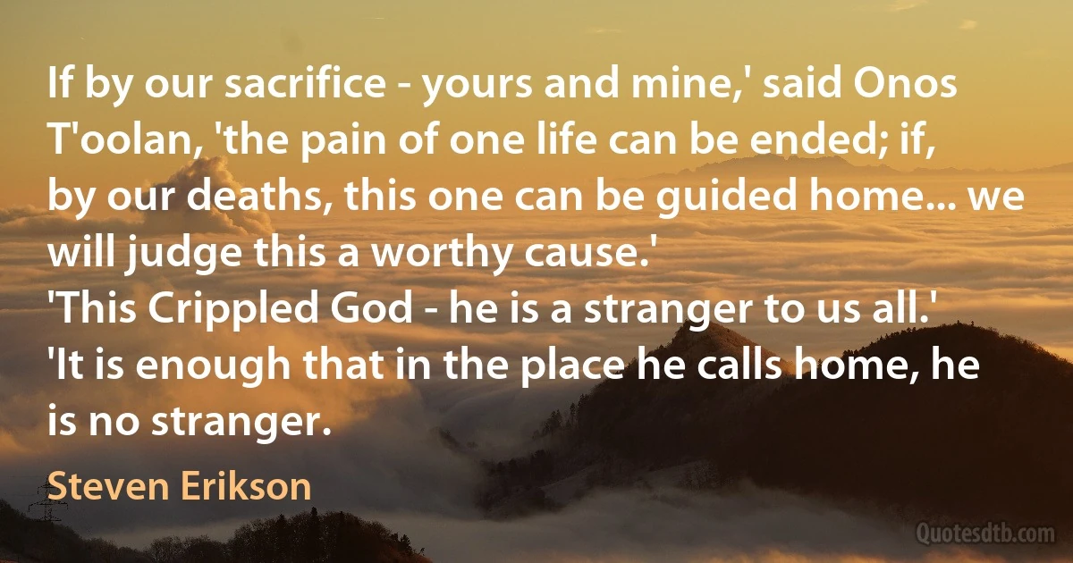 If by our sacrifice - yours and mine,' said Onos T'oolan, 'the pain of one life can be ended; if, by our deaths, this one can be guided home... we will judge this a worthy cause.'
'This Crippled God - he is a stranger to us all.'
'It is enough that in the place he calls home, he is no stranger. (Steven Erikson)