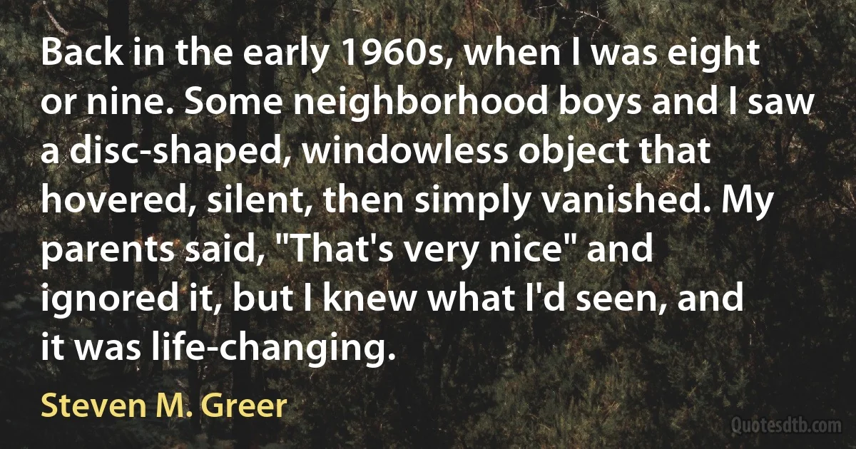 Back in the early 1960s, when I was eight or nine. Some neighborhood boys and I saw a disc-shaped, windowless object that hovered, silent, then simply vanished. My parents said, "That's very nice" and ignored it, but I knew what I'd seen, and it was life-changing. (Steven M. Greer)