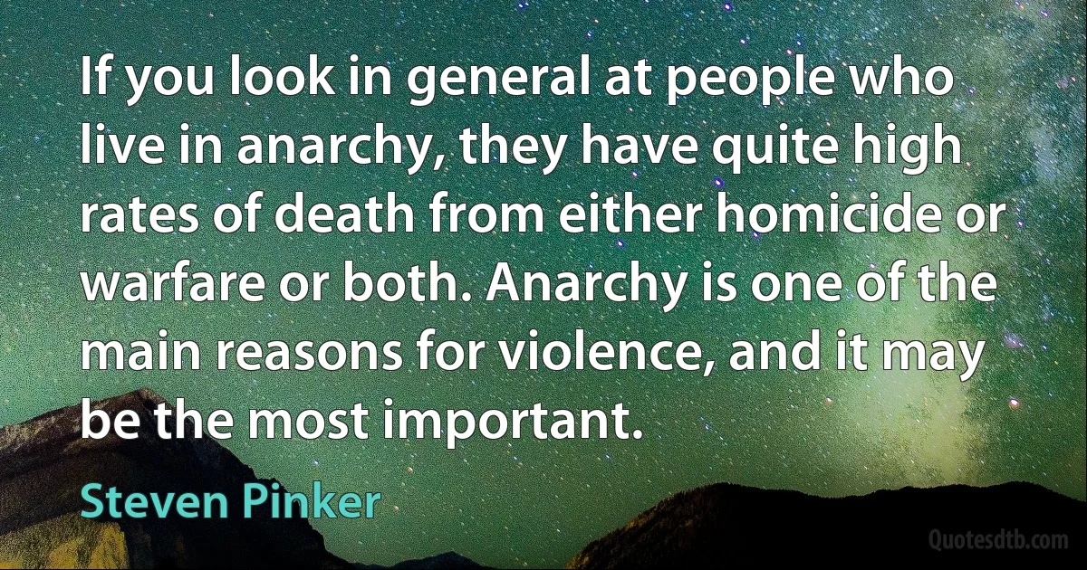 If you look in general at people who live in anarchy, they have quite high rates of death from either homicide or warfare or both. Anarchy is one of the main reasons for violence, and it may be the most important. (Steven Pinker)