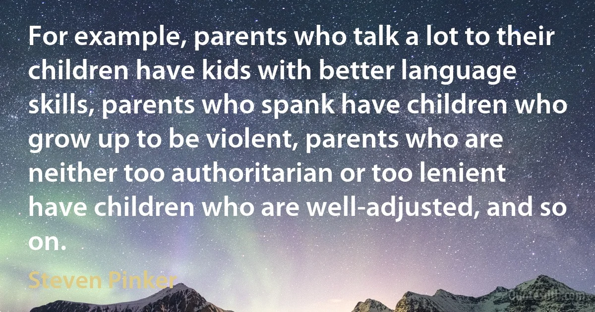 For example, parents who talk a lot to their children have kids with better language skills, parents who spank have children who grow up to be violent, parents who are neither too authoritarian or too lenient have children who are well-adjusted, and so on. (Steven Pinker)