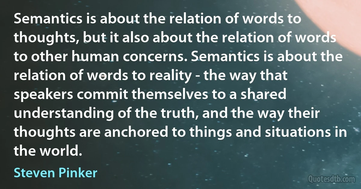 Semantics is about the relation of words to thoughts, but it also about the relation of words to other human concerns. Semantics is about the relation of words to reality - the way that speakers commit themselves to a shared understanding of the truth, and the way their thoughts are anchored to things and situations in the world. (Steven Pinker)